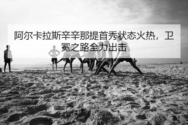 阿尔卡拉斯辛辛那提首秀状态火热，卫冕之路全力出击
